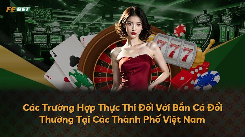 Các Trường Hợp Thực Thi Đối Với Bắn Cá Đổi Thưởng Tại Các Thành Phố Việt Nam