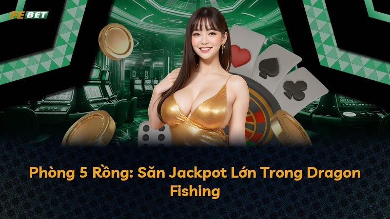 Phòng 5 Rồng: Săn Jackpot Lớn Trong Dragon Fishing